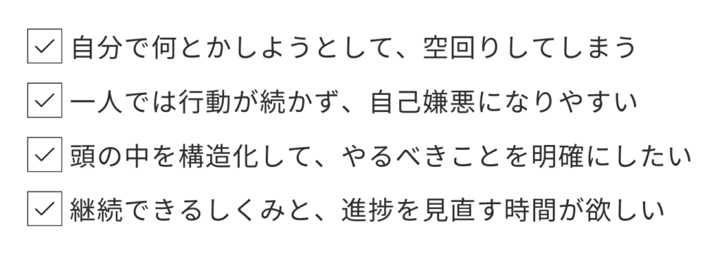 こんな方におすすめです
自分で何とかしようとして、空回りしてしまう
一人では行動が続かず、自己嫌悪になりやすい
頭の中を構造化して、やるべきことを明確にしたい
継続できるしくみと、進捗を見直す時間が欲しい